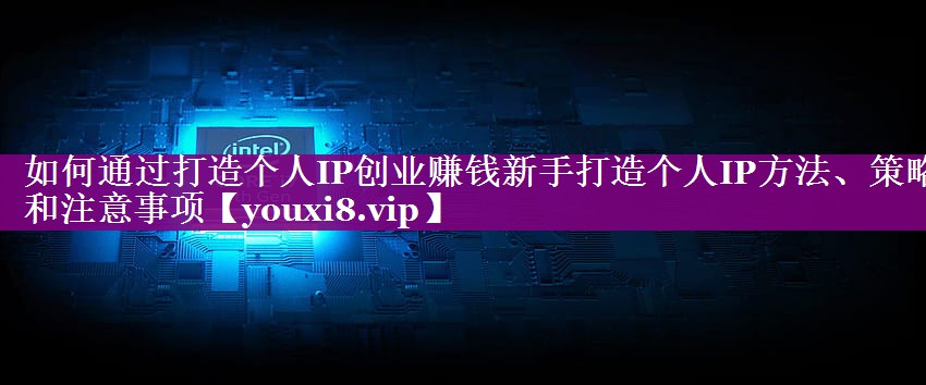 如何通过打造个人IP创业赚钱新手打造个人IP方法、策略和注意事项