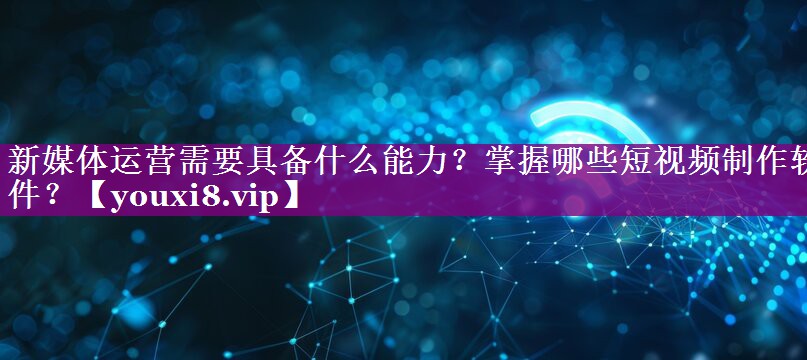 新媒体运营需要具备什么能力？掌握哪些短视频制作软件？