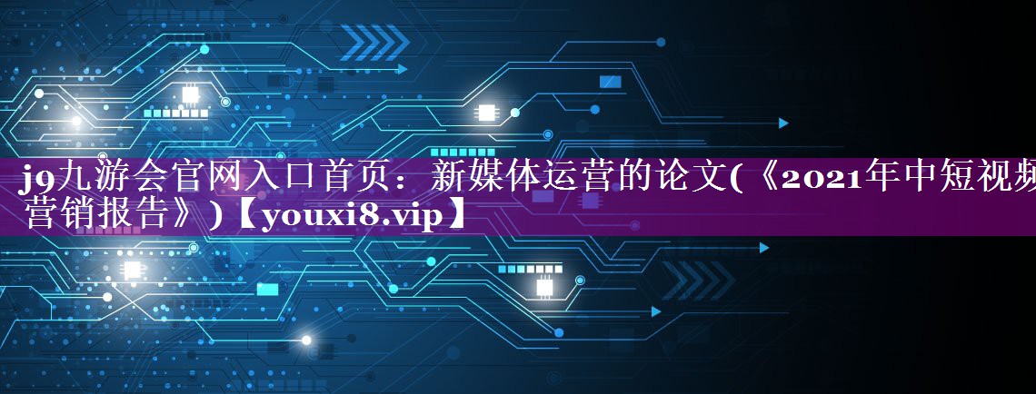 新媒体运营的论文(《2021年中短视频营销报告》)