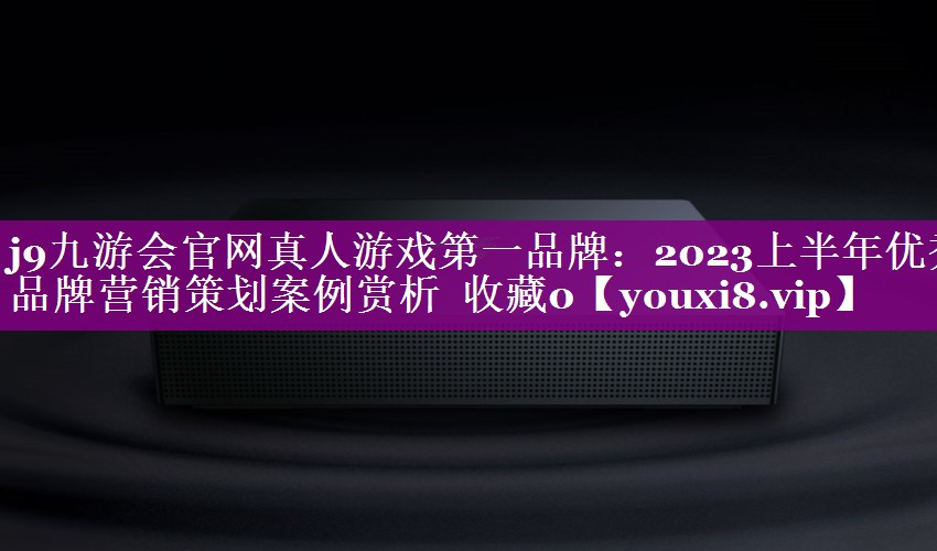 2023上半年优秀品牌营销策划案例赏析  收藏0