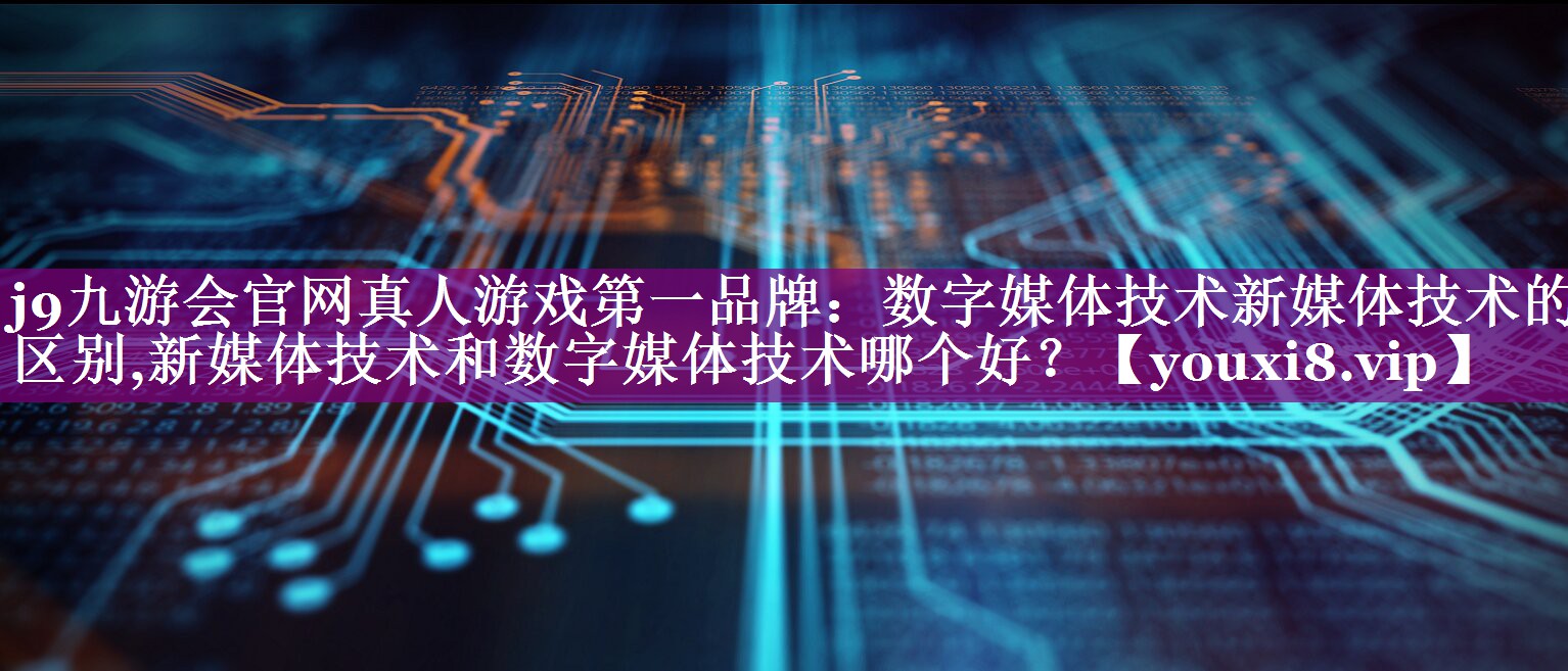 <strong>j9九游会官网真人游戏第一品牌：数字媒体技术新媒体技术的区别,新媒体技术和数字媒体技术哪个好？</strong>