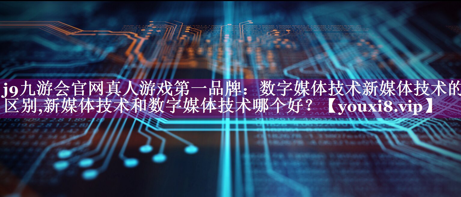 数字媒体技术新媒体技术的区别,新媒体技术和数字媒体技术哪个好？